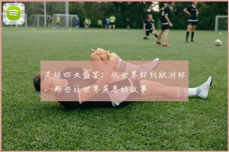 足坛四大盛宴:从世界杯到欧洲杯,那些让世界屏息的故事
