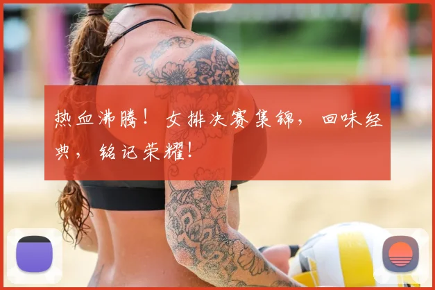 热血沸腾！女排决赛集锦，回味经典，铭记荣耀！