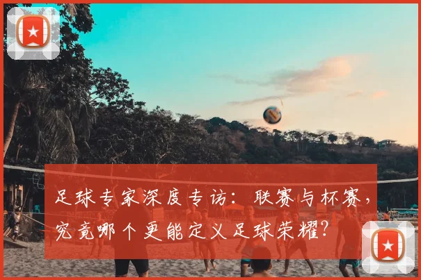 足球专家深度专访:联赛与杯赛,究竟哪个更能定义足球荣耀?