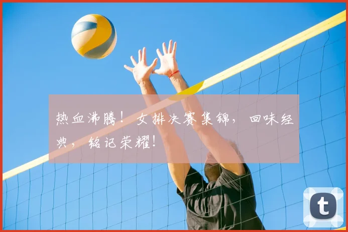 热血沸腾!女排决赛集锦,回味经典,铭记荣耀!