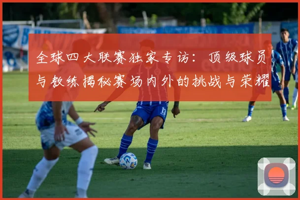 全球四大联赛独家专访：顶级球员与教练揭秘赛场内外的挑战与荣耀