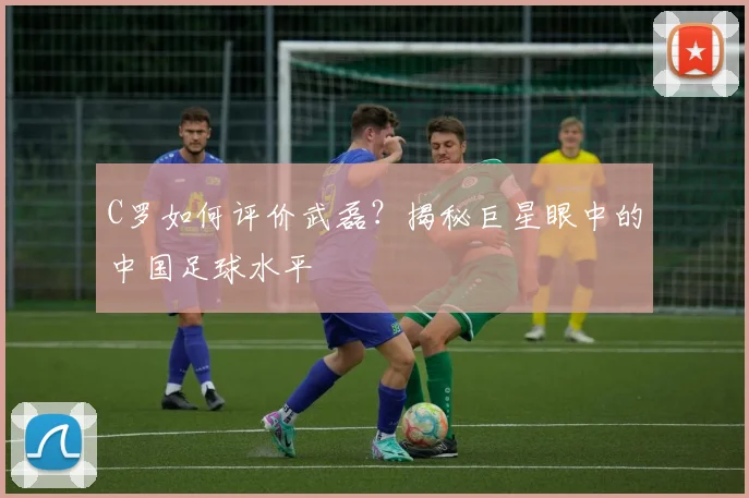 C罗如何评价武磊?揭秘巨星眼中的中国足球水平