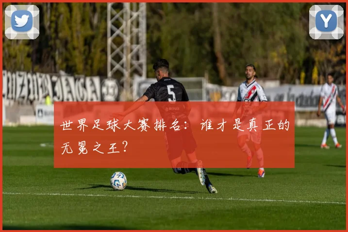 世界足球大赛排名:谁才是真正的无冕之王?