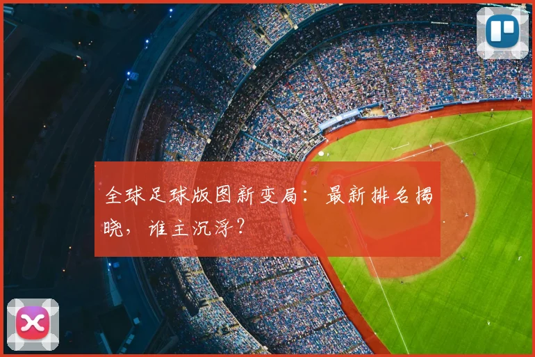 全球足球版图新变局:最新排名揭晓,谁主沉浮?